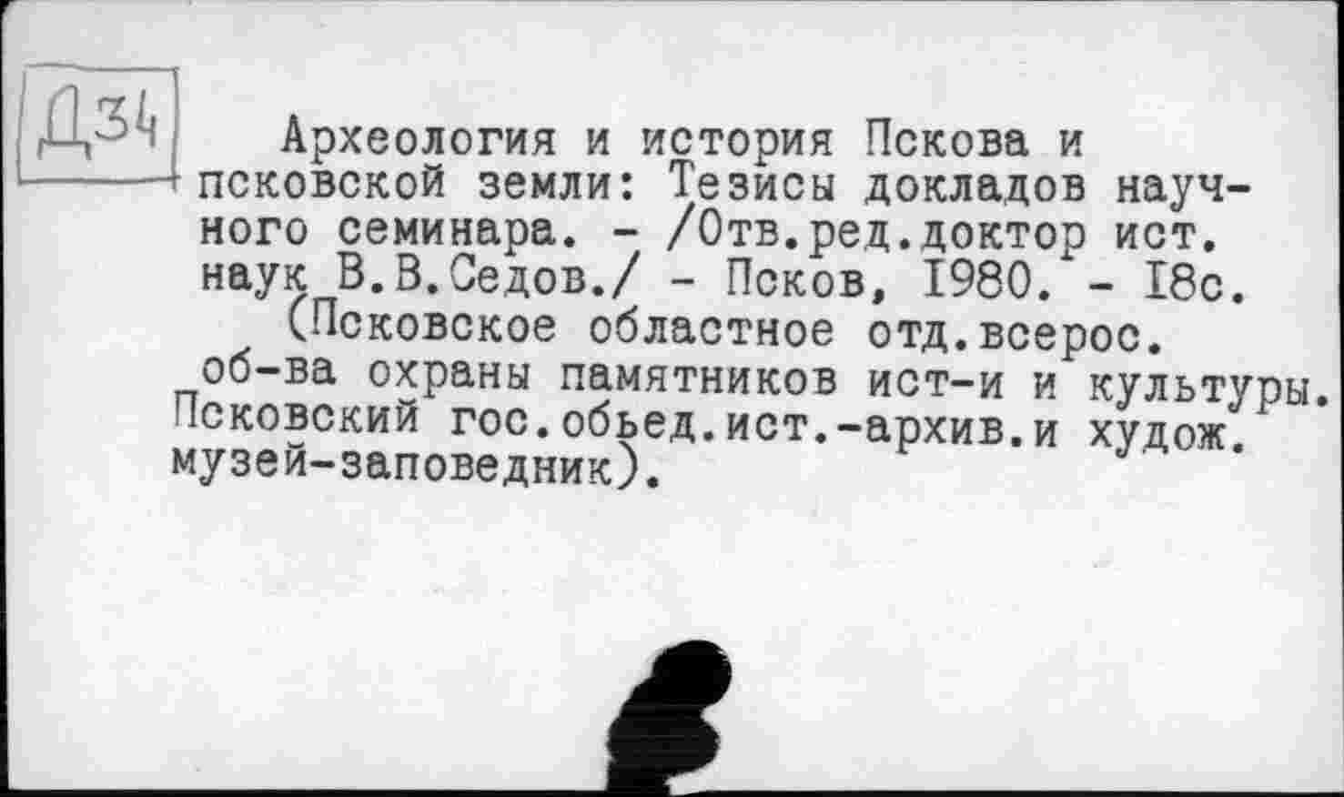 ﻿
Археология и история Пскова и псковской земли: Тезисы докладов научного семинара. - /Отв.ред.доктор ист. наук В.В.Седов./ - Псков, 1980. - 18с.
(Псковское областное отд.всерос. об-ва охраны памятников ист-и и культуры.
Псковский гос.обьед.ист.-архив.и худож. музей-заповедник).